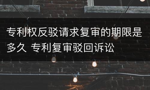 专利权反驳请求复审的期限是多久 专利复审驳回诉讼