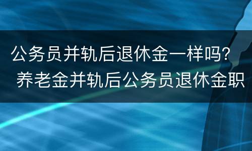公务员并轨后退休金一样吗？ 养老金并轨后公务员退休金职级是否有用