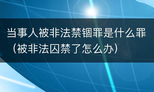 当事人被非法禁锢罪是什么罪（被非法囚禁了怎么办）