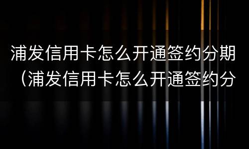 浦发信用卡怎么开通签约分期（浦发信用卡怎么开通签约分期业务）