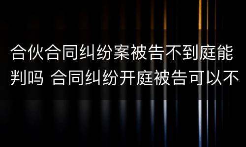合伙合同纠纷案被告不到庭能判吗 合同纠纷开庭被告可以不出庭吗