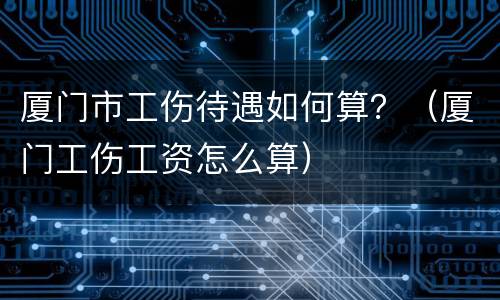 厦门市工伤待遇如何算？（厦门工伤工资怎么算）