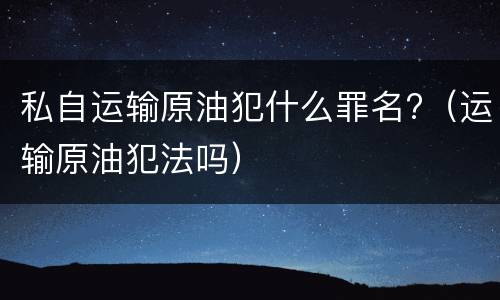 私自运输原油犯什么罪名?（运输原油犯法吗）