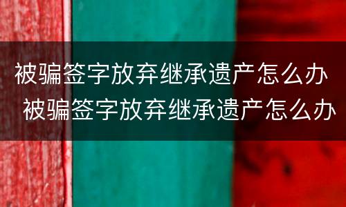 被骗签字放弃继承遗产怎么办 被骗签字放弃继承遗产怎么办呢