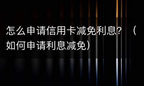 怎么申请信用卡减免利息？（如何申请利息减免）