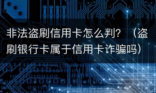 非法盗刷信用卡怎么判？（盗刷银行卡属于信用卡诈骗吗）