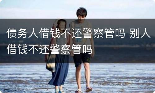债务人借钱不还警察管吗 别人借钱不还警察管吗
