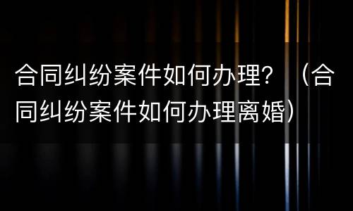 合同纠纷案件如何办理？（合同纠纷案件如何办理离婚）