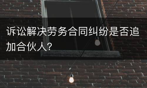 诉讼解决劳务合同纠纷是否追加合伙人？