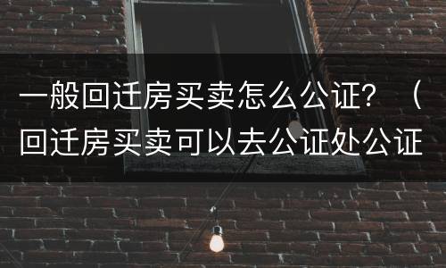一般回迁房买卖怎么公证？（回迁房买卖可以去公证处公证吗?）
