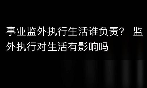 事业监外执行生活谁负责？ 监外执行对生活有影响吗
