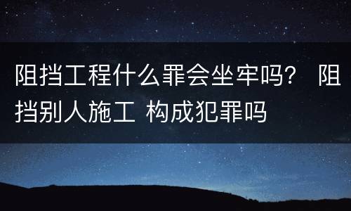 阻挡工程什么罪会坐牢吗？ 阻挡别人施工 构成犯罪吗