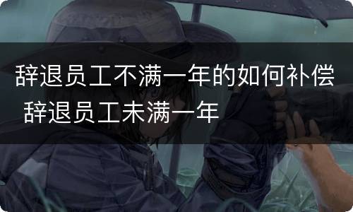 辞退员工不满一年的如何补偿 辞退员工未满一年