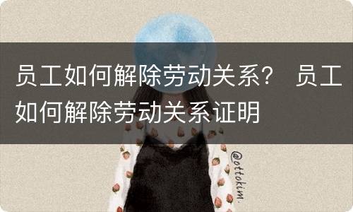 员工如何解除劳动关系？ 员工如何解除劳动关系证明