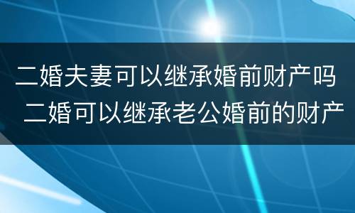 二婚夫妻可以继承婚前财产吗 二婚可以继承老公婚前的财产吗