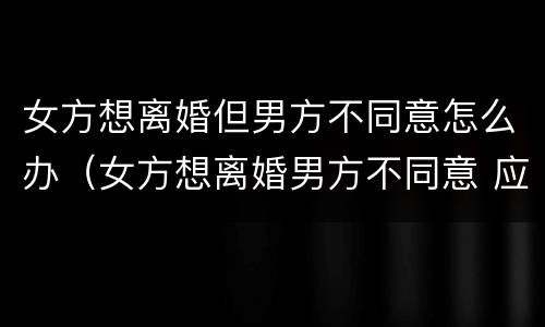 女方想离婚但男方不同意怎么办（女方想离婚男方不同意 应该怎么办理离婚）