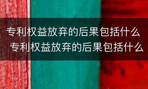 专利权益放弃的后果包括什么 专利权益放弃的后果包括什么内容