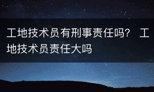 工地技术员有刑事责任吗？ 工地技术员责任大吗
