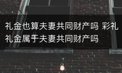 礼金也算夫妻共同财产吗 彩礼礼金属于夫妻共同财产吗