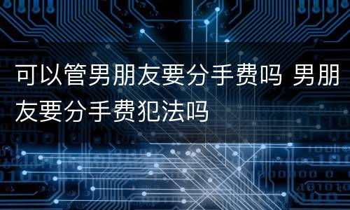 可以管男朋友要分手费吗 男朋友要分手费犯法吗