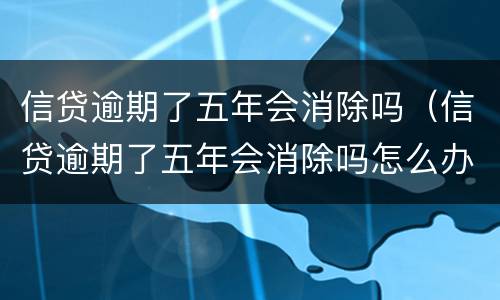信贷逾期了五年会消除吗（信贷逾期了五年会消除吗怎么办）