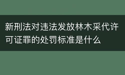 新刑法对违法发放林木采代许可证罪的处罚标准是什么