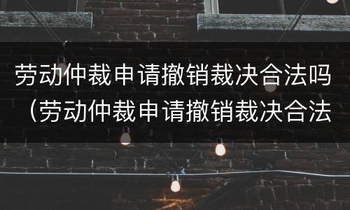 劳动仲裁申请撤销裁决合法吗（劳动仲裁申请撤销裁决合法吗知乎）