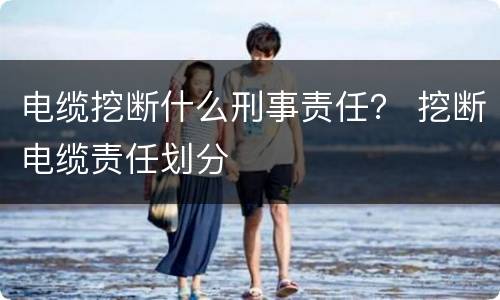 电缆挖断什么刑事责任？ 挖断电缆责任划分