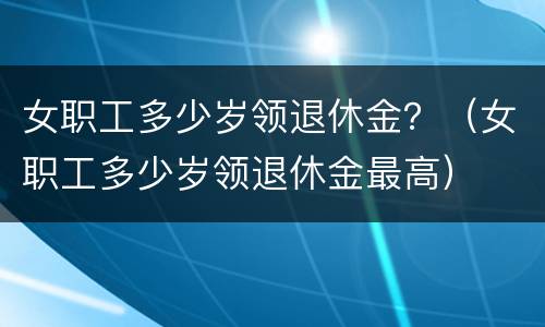 女职工多少岁领退休金？（女职工多少岁领退休金最高）