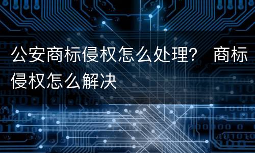 公安商标侵权怎么处理？ 商标侵权怎么解决