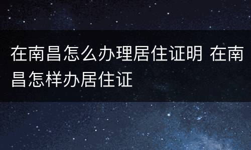 在南昌怎么办理居住证明 在南昌怎样办居住证