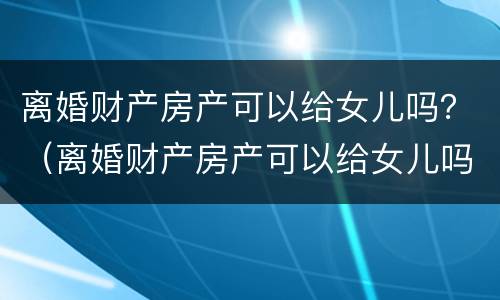 离婚财产房产可以给女儿吗？（离婚财产房产可以给女儿吗要多少钱）