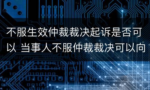 不服生效仲裁裁决起诉是否可以 当事人不服仲裁裁决可以向法院起诉