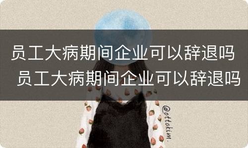员工大病期间企业可以辞退吗 员工大病期间企业可以辞退吗有补偿吗
