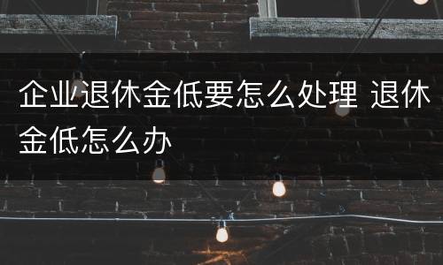 企业退休金低要怎么处理 退休金低怎么办