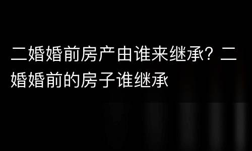 二婚婚前房产由谁来继承? 二婚婚前的房子谁继承