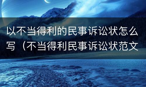 以不当得利的民事诉讼状怎么写（不当得利民事诉讼状范文）