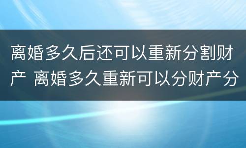 离婚多久后还可以重新分割财产 离婚多久重新可以分财产分割