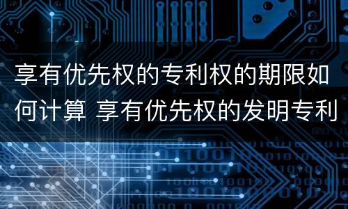 享有优先权的专利权的期限如何计算 享有优先权的发明专利权期限为二十年