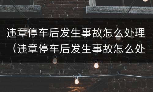 违章停车后发生事故怎么处理（违章停车后发生事故怎么处理的）