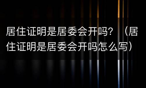 居住证明是居委会开吗？（居住证明是居委会开吗怎么写）