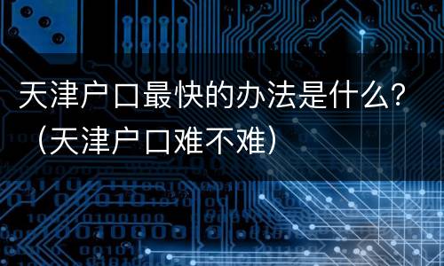 天津户口最快的办法是什么？（天津户口难不难）