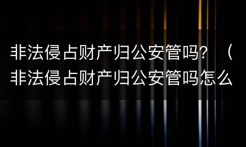 非法侵占财产归公安管吗？（非法侵占财产归公安管吗怎么处理）