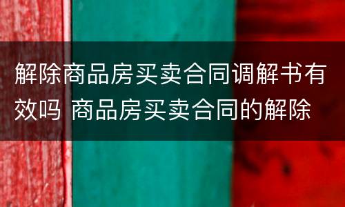 解除商品房买卖合同调解书有效吗 商品房买卖合同的解除