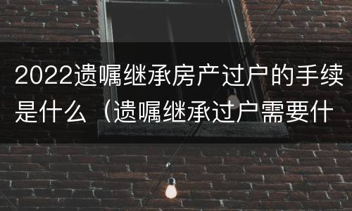 2022遗嘱继承房产过户的手续是什么（遗嘱继承过户需要什么手续）