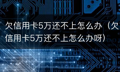 欠信用卡5万还不上怎么办（欠信用卡5万还不上怎么办呀）