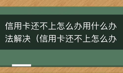 信用卡还不上怎么办用什么办法解决（信用卡还不上怎么办用什么办法解决呢）