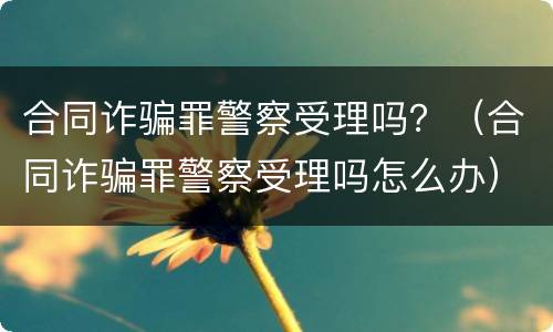 合同诈骗罪警察受理吗？（合同诈骗罪警察受理吗怎么办）