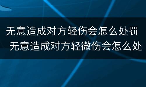 无意造成对方轻伤会怎么处罚 无意造成对方轻微伤会怎么处罚