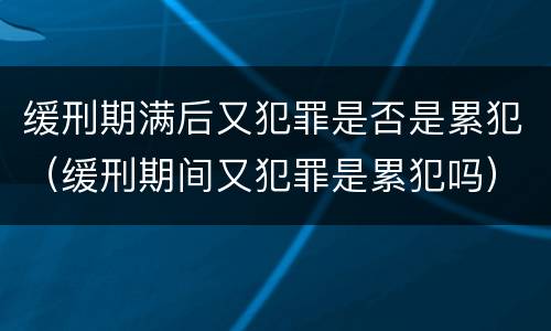 缓刑期满后又犯罪是否是累犯（缓刑期间又犯罪是累犯吗）